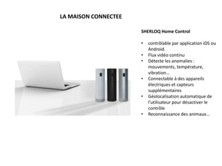 LA MAISON CONNECTEE
SHERLOQ Home Control
• contrôlable par application iOS ou
Android.
• Flux vidéo continu
• Détecte les anomalies :
mouvements, température,
vibration…
• Connectable à des appareils
électriques et capteurs
supplémentaires
• Géolocalisation automatique de
l’utilisateur pour désactiver le
contrôle
• Reconnaissance des animaux…
 