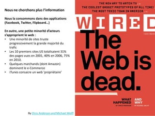 Nous ne cherchons plus l’information
Nous la consommons dans des applications
(Facebook, Twitter, Flipboard…)
En outre, une petite minorité d’acteurs
s’approprient le web :
• Une minorité de sites truste
progressivement la grande majorité du
trafic
• Les 10 premiers sites US totalisaient 31%
des pages vues en 2001, 40% en 2006, 75%
en 2010.
• Quelques marchands (dont Amazon)
dominent le e-Commerce
• iTunes consacre un web ‘propriétaire’
By Chris Anderson and Michael Wolff
 