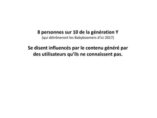 8 personnes sur 10 de la génération Y
(qui détrôneront les Babyboomers d’ici 2017)
Se disent influencés par le contenu généré par
des utilisateurs qu’ils ne connaissent pas.
 