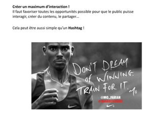 Créer un maximum d’interaction !
Il faut favoriser toutes les opportunités possible pour que le public puisse
interagir, créer du contenu, le partager…
Cela peut être aussi simple qu’un Hashtag !
 