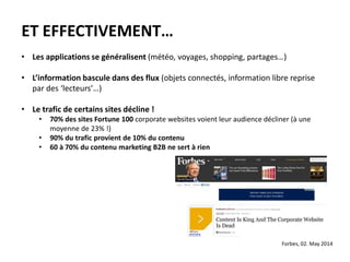 ET EFFECTIVEMENT…
• Les applications se généralisent (météo, voyages, shopping, partages…)
• L’information bascule dans des flux (objets connectés, information libre reprise
par des ‘lecteurs’…)
• Le trafic de certains sites décline !
• 70% des sites Fortune 100 corporate websites voient leur audience décliner (à une
moyenne de 23% !)
• 90% du trafic provient de 10% du contenu
• 60 à 70% du contenu marketing B2B ne sert à rien
Forbes, 02. May 2014
 