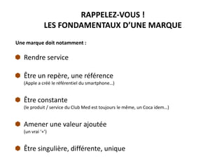RAPPELEZ-VOUS !
LES FONDAMENTAUX D’UNE MARQUE
Une marque doit notamment :
Rendre service
Être un repère, une référence
(Apple a créé le référentiel du smartphone…)
Être constante
(le produit / service du Club Med est toujours le même, un Coca idem…)
Amener une valeur ajoutée
(un vrai ‘+’)
Être singulière, différente, unique
 