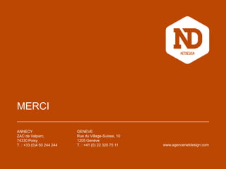 MERCI
ANNECY
ZAC de Valparc,
74330 Poisy
T. : +33 (0)4 50 244 244
GENEVE
Rue du Village-Suisse, 10
1205 Genève
T. : +41 (0) 22 320 75 11 www.agencenetdesign.com
 