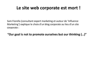 Sam Fiorella (consultant expert marketing et auteur de ‘Influence
Marketing’) explique le choix d’un blog corporate au lieu d’un site
corporate :
“Our goal is not to promote ourselves but our thinking (…)”
Le site web corporate est mort !
 