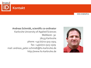 www.employid.eu
Kontakt
Andreas Schmidt, scientific co-ordinator
Karlsruhe University of Applied Sciences
Moltkestr. 30
76133 Karlsruhe
phone: +49 (0)721 925-2914
fax: +49(0)721 925-1509
mail: andreas_peter.schmidt@hs-karlsruhe.de
http://www.hs-karlsruhe.de
 