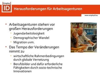 www.employid.eu
Herausforderungen für Arbeitsagenturen
• Arbeitsagenturen stehen vor
großen Herausforderungen
• Jugendarbeitslosigkeit
• Demographischer Wandel
• Migration uvm.
• Das Tempo der Veränderungen
nimmt zu
• wirtschaftliche Rahmenbedingungen
durch globale Vernetzung
• Berufsbilder und dafür erforderliche
Fähigkeiten durch sozio-technische
Innovationen
 