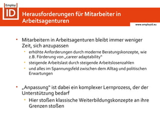 www.employid.eu
• Mitarbeitern in Arbeitsagenturen bleibt immer weniger
Zeit, sich anzupassen
• erhöhte Anforderungen durch moderne Beratungskonzepte, wie
z.B. Förderung von „career adaptability“
• steigende Arbeitslast durch steigende Arbeitslosenzahlen
• und alles im Spannungsfeld zwischen dem Alltag und politischen
Erwartungen
• „Anpassung“ ist dabei ein komplexer Lernprozess, der der
Unterstützung bedarf
• Hier stoßen klassische Weiterbildungskonzepte an ihre
Grenzen stoßen
Herausforderungen für Mitarbeiter in
Arbeitsagenturen
 