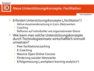 www.employid.eu
• Erfordert Unterstützungskonzepte („facilitation“)
• Aktive Auseinandersetzung in (Lern-)Netzwerken
• Coaching
• Reflexion auf individueller wie organisationaler Ebene
• Wie kann man solche Unterstützungskonzepte
durch Technologieeinsatz wirtschaftlich sinnvoll
umsetzen?
• Peer facilitation/coaching
• E-Coaching
• Massive Open Online Courses
• Förderung sozialer Netzwerke
• Erfolgsmessung („workplace learning analytics“)
Neue Unterstützungskonzepte: Facilitation
 