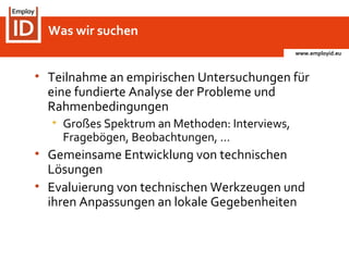 www.employid.eu
• Teilnahme an empirischen Untersuchungen für
eine fundierte Analyse der Probleme und
Rahmenbedingungen
• Großes Spektrum an Methoden: Interviews,
Fragebögen, Beobachtungen, …
• Gemeinsame Entwicklung von technischen
Lösungen
• Evaluierung von technischen Werkzeugen und
ihren Anpassungen an lokale Gegebenheiten
Was wir suchen
 