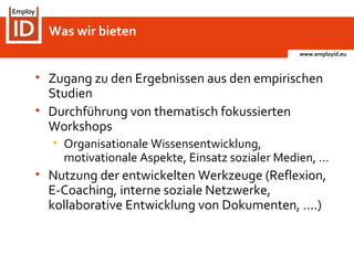 www.employid.eu
• Zugang zu den Ergebnissen aus den empirischen
Studien
• Durchführung von thematisch fokussierten
Workshops
• Organisationale Wissensentwicklung,
motivationale Aspekte, Einsatz sozialer Medien, …
• Nutzung der entwickelten Werkzeuge (Reflexion,
E-Coaching, interne soziale Netzwerke,
kollaborative Entwicklung von Dokumenten, ….)
Was wir bieten
 