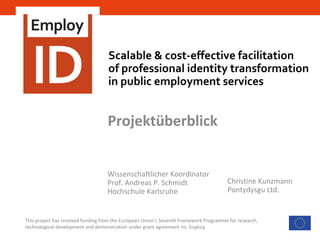 Scalable & cost-effective facilitation
of professional identity transformation
in public employment services
This project has received funding from the European Union’s Seventh Framework Programme for research,
technological development and demonstration under grant agreement no. 619619
Projektüberblick
Wissenschaftlicher Koordinator
Prof. Andreas P. Schmidt
Hochschule Karlsruhe
Christine Kunzmann
Pontydysgu Ltd.
 
