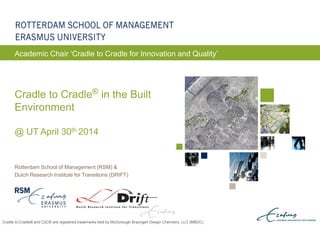 ERASMUS UNIVERSITY ROTTERDAM
Rotterdam School of Management (RSM) &
Dutch Research Institute for Transitions (DRIFT)
Cradle to Cradle® in the Built
Environment
@ UT April 30th 2014
Academic Chair ‘Cradle to Cradle for Innovation and Quality’
Cradle to Cradle® and C2C® are registered trademarks held by McDonough Braungart Design Chemistry, LLC (MBDC).
 