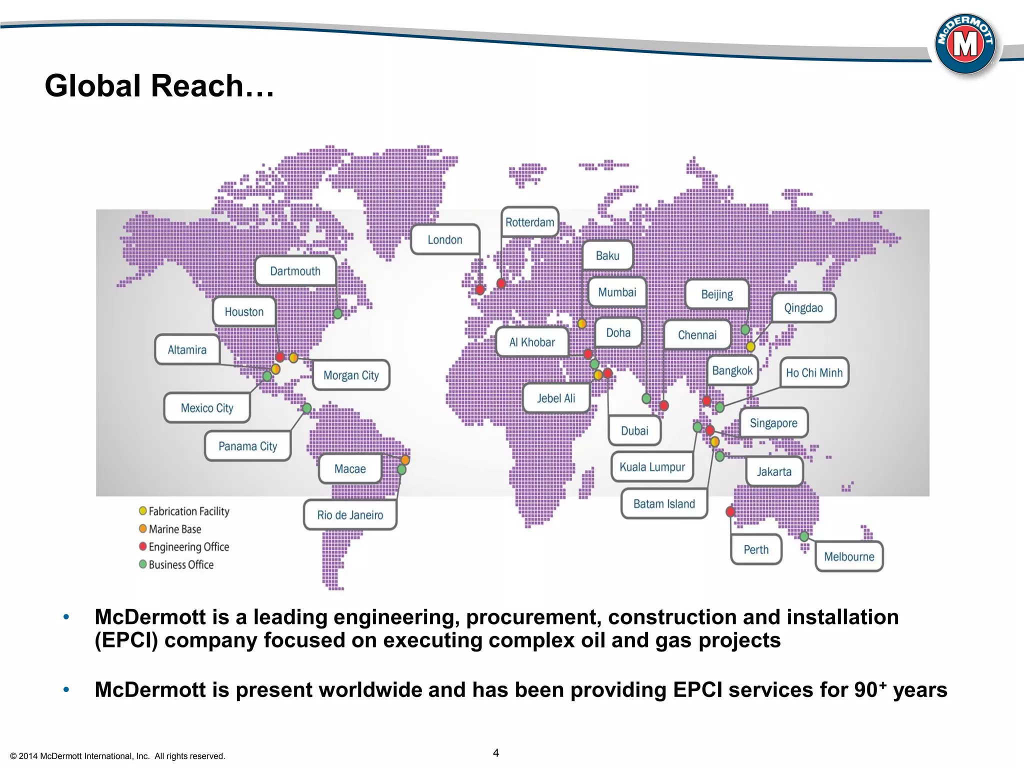 © 2014 McDermott International, Inc. All rights reserved. 4
Global Reach…
• McDermott is a leading engineering, procurement, construction and installation
(EPCI) company focused on executing complex oil and gas projects
• McDermott is present worldwide and has been providing EPCI services for 90+ years
 