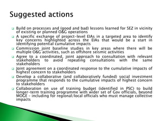  Build on processes and (good and bad) lessons learned for SEZ in vicinity
of existing or planned O&G operations
 A specific exchange of project-level EIAs in a targeted area to identify
key concerns highlighted across the EIAs that would be a start in
identifying potential cumulative impacts
 Commission joint baseline studies in key areas where there will be
multiple O&G activities, such as offshore seismic activities
 Agree to a coordinated, joint approach to consultation with relevant
stakeholders to avoid repeating consultations with the same
stakeholders
 Joint agreement on a coordinated response to the cumulative impacts of
highest concern to stakeholders
 Develop a collaborative (and collaboratively funded) social investment
programme that responds to the cumulative impacts of highest concern
to stakeholders
 Collaboration on use of training budget (identified in PSC) to build
longer-term training programme with wider set of Gov officials, beyond
MOGE – including for regional/local officials who must manage collective
impacts
 