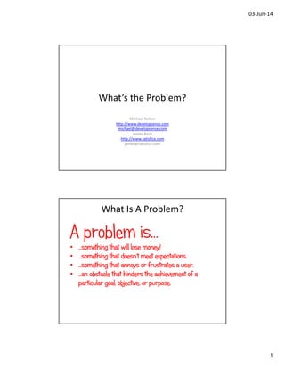 03‐Jun‐14
1
What’s the Problem?
Michael Bolton
http://www.developsense.com
michael@developsense.com
James Bach
http://www.satisfice.com
james@satisfice.com
What Is A Problem?
A problem is…
• …something that will lose money!
• …something that doesn’t meet expectations.
• …something that annoys or frustrates a user.
• …an obstacle that hinders the achievement of a
particular goal, objective, or purpose.
 