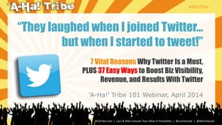 #AhaTribe
AhaTribe.com | Lani & Allen Voivod, Your Allies in Possibility | @LaniVoivod | @AllenVoivod
7 Vital Reasons Why Twitter Is a Must,
PLUS 37 Easy Ways to Boost Biz Visibility,
Revenue, and Results With Twitter
‘A-Ha!’ Tribe 101 Webinar, April 2014
“They laughed when I joined Twitter…
but when I started to tweet!”
 