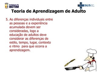 Teoria de Aprendizagem de Adulto
5. As diferenças individuais entre
as pessoas e a experiência
acumulada devem ser
consideradas, logo a
educação de adultos deve
considerar as diferenças de
estilo, tempo, lugar, contexto
e ritmo para que ocorra a
aprendizagem.
 