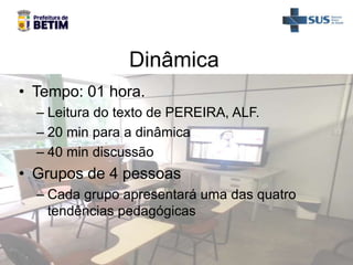 Dinâmica
• Tempo: 01 hora.
– Leitura do texto de PEREIRA, ALF.
– 20 min para a dinâmica
– 40 min discussão
• Grupos de 4 pessoas
– Cada grupo apresentará uma das quatro
tendências pedagógicas
 
