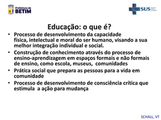 Educação: o que é?
• Processo de desenvolvimento da capacidade
física, intelectual e moral do ser humano, visando a sua
melhor integração individual e social.
• Construção de conhecimento através do processo de
ensino-aprendizagem em espaços formais e não formais
de ensino, como escola, museus, comunidades
• Prática social que prepara as pessoas para a vida em
comunidade
• Processo de desenvolvimento de consciência crítica que
estimula a ação para mudança
SCHALL, VT
 