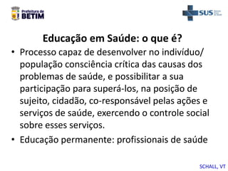 Educação em Saúde: o que é?
• Processo capaz de desenvolver no indivíduo/
população consciência crítica das causas dos
problemas de saúde, e possibilitar a sua
participação para superá-los, na posição de
sujeito, cidadão, co-responsável pelas ações e
serviços de saúde, exercendo o controle social
sobre esses serviços.
• Educação permanente: profissionais de saúde
SCHALL, VT
 