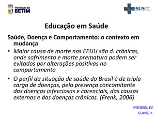 Educação em Saúde
Saúde, Doença e Comportamento: o contexto em
mudança
• Maior causa de morte nos EEUU são d. crônicas,
onde sofrimento e morte prematura podem ser
evitados por alterações positivas no
comportamento
• O perfil da situação de saúde do Brasil é de tripla
carga de doenças, pela presença concomitante
das doenças infecciosas e carenciais, das causas
externas e das doenças crônicas. (Frenk, 2006)
GLANZ, K.
MENDES, EV.
 
