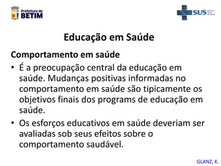 Educação em Saúde
Comportamento em saúde
• É a preocupação central da educação em
saúde. Mudanças positivas informadas no
comportamento em saúde são tipicamente os
objetivos finais dos programs de educação em
saúde.
• Os esforços educativos em saúde deveriam ser
avaliadas sob seus efeitos sobre o
comportamento saudável.
GLANZ, K.
 