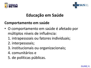 Educação em Saúde
Comportamento em saúde
• O comportamento em saúde é afetado por
múltiplos níveis de influência:
1. intrapessoais ou fatores individuais;
2. interpessoais;
3. institucionais ou organizacionais;
4. comunitários e
5. de políticas públicas.
GLANZ, K.
 