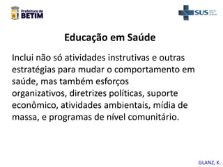 Educação em Saúde
Inclui não só atividades instrutivas e outras
estratégias para mudar o comportamento em
saúde, mas também esforços
organizativos, diretrizes políticas, suporte
econômico, atividades ambientais, mídia de
massa, e programas de nível comunitário.
GLANZ, K.
 