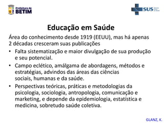 Educação em Saúde
Área do conhecimento desde 1919 (EEUU), mas há apenas
2 décadas cresceram suas publicações
• Falta sistematização e maior divulgação de sua produção
e seu potencial.
• Campo eclético, amálgama de abordagens, métodos e
estratégias, advindos das áreas das ciências
sociais, humanas e da saúde.
• Perspectivas teóricas, práticas e metodologias da
psicologia, sociologia, antropologia, comunicação e
marketing, e depende da epidemiologia, estatística e
medicina, sobretudo saúde coletiva.
GLANZ, K.
 