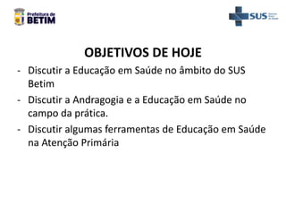 OBJETIVOS DE HOJE
- Discutir a Educação em Saúde no âmbito do SUS
Betim
- Discutir a Andragogia e a Educação em Saúde no
campo da prática.
- Discutir algumas ferramentas de Educação em Saúde
na Atenção Primária
 