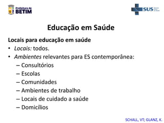 Educação em Saúde
Locais para educação em saúde
• Locais: todos.
• Ambientes relevantes para ES contemporânea:
– Consultórios
– Escolas
– Comunidades
– Ambientes de trabalho
– Locais de cuidado a saúde
– Domicílios
SCHALL, VT; GLANZ, K.
 