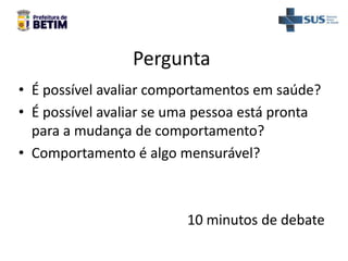 Pergunta
• É possível avaliar comportamentos em saúde?
• É possível avaliar se uma pessoa está pronta
para a mudança de comportamento?
• Comportamento é algo mensurável?
10 minutos de debate
 