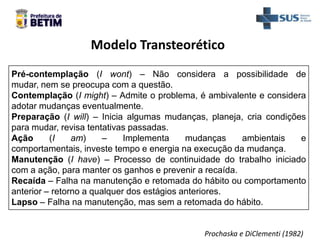 Modelo Transteorético
Pré-contemplação (I wont) – Não considera a possibilidade de
mudar, nem se preocupa com a questão.
Contemplação (I might) – Admite o problema, é ambivalente e considera
adotar mudanças eventualmente.
Preparação (I will) – Inicia algumas mudanças, planeja, cria condições
para mudar, revisa tentativas passadas.
Ação (I am) – Implementa mudanças ambientais e
comportamentais, investe tempo e energia na execução da mudança.
Manutenção (I have) – Processo de continuidade do trabalho iniciado
com a ação, para manter os ganhos e prevenir a recaída.
Recaída – Falha na manutenção e retomada do hábito ou comportamento
anterior – retorno a qualquer dos estágios anteriores.
Lapso – Falha na manutenção, mas sem a retomada do hábito.
Prochaska e DiClementi (1982)
 
