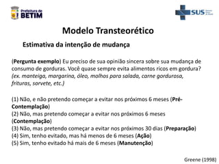Modelo Transteorético
Greene (1998)
Estimativa da intenção de mudança
(Pergunta exemplo) Eu preciso de sua opinião sincera sobre sua mudança de
consumo de gorduras. Você quase sempre evita alimentos ricos em gordura?
(ex. manteiga, margarina, óleo, molhos para salada, carne gordurosa,
frituras, sorvete, etc.)
(1) Não, e não pretendo começar a evitar nos próximos 6 meses (Pré-
Contemplação)
(2) Não, mas pretendo começar a evitar nos próximos 6 meses
(Contemplação)
(3) Não, mas pretendo começar a evitar nos próximos 30 dias (Preparação)
(4) Sim, tenho evitado, mas há menos de 6 meses (Ação)
(5) Sim, tenho evitado há mais de 6 meses (Manutenção)
 