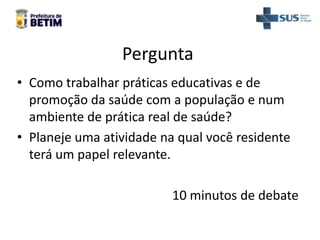 Pergunta
• Como trabalhar práticas educativas e de
promoção da saúde com a população e num
ambiente de prática real de saúde?
• Planeje uma atividade na qual você residente
terá um papel relevante.
10 minutos de debate
 