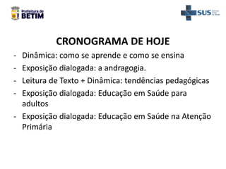 CRONOGRAMA DE HOJE
- Dinâmica: como se aprende e como se ensina
- Exposição dialogada: a andragogia.
- Leitura de Texto + Dinâmica: tendências pedagógicas
- Exposição dialogada: Educação em Saúde para
adultos
- Exposição dialogada: Educação em Saúde na Atenção
Primária
 