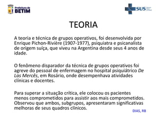 TEORIA
A teoria e técnica de grupos operativos, foi desenvolvida por
Enrique Pichon-Rivière (1907-1977), psiquiatra e psicanalista
de origem suíça, que viveu na Argentina desde seus 4 anos de
idade.
O fenômeno disparador da técnica de grupos operativos foi
agreve do pessoal de enfermagem no hospital psiquiátrico De
Las Mercês, em Rosário, onde desempenhava atividades
clínicas e docentes.
Para superar a situação crítica, ele colocou os pacientes
menos comprometidos para assistir aos mais comprometidos.
Observou que ambos, subgrupos, apresentaram significativas
melhoras de seus quadros clínicos. DIAS, RB
 