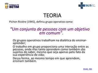 TEORIA
Pichon Riviére (1945), definiu grupo operativo como:
“Um conjunto de pessoas com um objetivo
em comum".
Os grupos operativos trabalham na dialética do ensinar-
aprender;
O trabalho em grupo proporciona uma interação entre as
pessoas, onde elas tanto aprendem como também são
sujeitos do saber, mesmo que seja apenas pelo fato da
sua experiência de vida;
Dessa forma, ao mesmo tempo em que aprendem,
ensinam também.
DIAS, RB
 