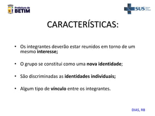 CARACTERÍSTICAS:
• Os integrantes deverão estar reunidos em torno de um
mesmo interesse;
• O grupo se constitui como uma nova identidade;
• São discriminadas as identidades individuais;
• Algum tipo de vínculo entre os integrantes.
DIAS, RB
 