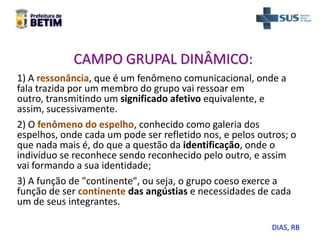 1) A ressonância, que é um fenômeno comunicacional, onde a
fala trazida por um membro do grupo vai ressoar em
outro, transmitindo um significado afetivo equivalente, e
assim, sucessivamente.
2) O fenômeno do espelho, conhecido como galeria dos
espelhos, onde cada um pode ser refletido nos, e pelos outros; o
que nada mais é, do que a questão da identificação, onde o
indivíduo se reconhece sendo reconhecido pelo outro, e assim
vai formando a sua identidade;
3) A função de "continente", ou seja, o grupo coeso exerce a
função de ser continente das angústias e necessidades de cada
um de seus integrantes.
CAMPO GRUPAL DINÂMICO:
DIAS, RB
 