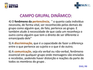 CAMPO GRUPAL DINÂMICO:
4) O fenômeno da pertencência, " o quanto cada indivíduo
necessita, de forma vital, ser reconhecido pelos demais do
grupo como alguém que, de fato, pertence ao grupo. E
também alude à necessidade de que cada um reconheça o
outro como alguém que tem o direito de ser diferente e
emancipado dele"
5) A discriminação, que é a capacidade de fazer a diferença
entre o que pertence ao sujeito e o que é do outro;
6) A comunicação, seja ela verbal ou não-verbal, fenômeno
essencial em qualquer grupo onde mensagens são enviadas
e recebidas, podendo haver distorção e reações da parte de
todos os membros do grupo .
DIAS, RB
 