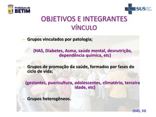 OBJETIVOS E INTEGRANTES
VÍNCULO
– Grupos vinculados por patologia;
(HAS, Diabetes, Asma, saúde mental, desnutrição,
dependência química, etc)
– Grupos de promoção da saúde, formados por fases do
ciclo de vida;
(gestantes, puericultura, adolescentes, climatério, terceira
idade, etc)
– Grupos heterogêneos.
DIAS, RB
 