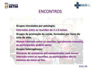 ENCONTROS
– Grupos vinculados por patologia;
Intervalos entre as reuniões de 2 a 3 meses.
– Grupos de promoção da saúde, formados por fases do
ciclo de vida;
Menos intervalo entre as reuniões (geralmente mensais),
os participantes podem variar.
– Grupos heterogêneos;
Números de encontros pré-estabelecidos com menor
intervalo entre as reuniões, os participantes são os
mesmos do inicio ao fim.
DIAS, RB
 