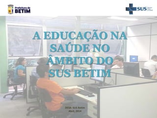 DESA- SUS Betim
Abril, 2014
A EDUCAÇÃO NA
SAÚDE NO
ÂMBITO DO
SUS BETIM
 