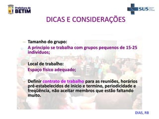 DICAS E CONSIDERAÇÕES
– Tamanho do grupo:
A principio se trabalha com grupos pequenos de 15-25
indivíduos;
– Local de trabalho:
Espaço físico adequado;
– Definir contrato de trabalho para as reuniões, horários
pré-estabelecidos de inicio e termino, periodicidade e
freqüência, não aceitar membros que estão faltando
muito.
DIAS, RB
 