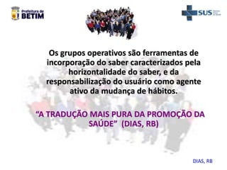 Os grupos operativos são ferramentas de
incorporação do saber caracterizados pela
horizontalidade do saber, e da
responsabilização do usuário como agente
ativo da mudança de hábitos.
“A TRADUÇÃO MAIS PURA DA PROMOÇÃO DA
SAÚDE” (DIAS, RB)
DIAS, RB
 