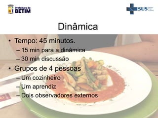 Dinâmica
• Tempo: 45 minutos.
– 15 min para a dinâmica
– 30 min discussão
• Grupos de 4 pessoas
– Um cozinheiro
– Um aprendiz
– Dois observadores externos
 