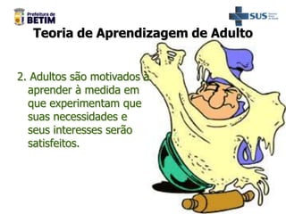 Teoria de Aprendizagem de Adulto
2. Adultos são motivados a
aprender à medida em
que experimentam que
suas necessidades e
seus interesses serão
satisfeitos.
 