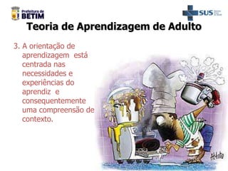 Teoria de Aprendizagem de Adulto
3. A orientação de
aprendizagem está
centrada nas
necessidades e
experiências do
aprendiz e
consequentemente
uma compreensão de
contexto.
 