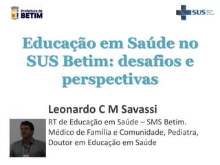 Educação em Saúde no
SUS Betim: desafios e
perspectivas
Leonardo C M Savassi
RT de Educação em Saúde – SMS Betim.
Médico de Família e Comunidade, Pediatra,
Doutor em Educação em Saúde
 